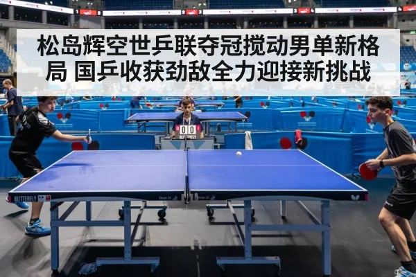 松岛辉空世乒联夺冠搅动男单新格局 国乒收获劲敌全力迎接新挑战